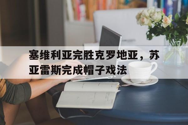 开云体育-关于塞维利亚完胜克罗地亚，苏亚雷斯完成帽子戏法的信息